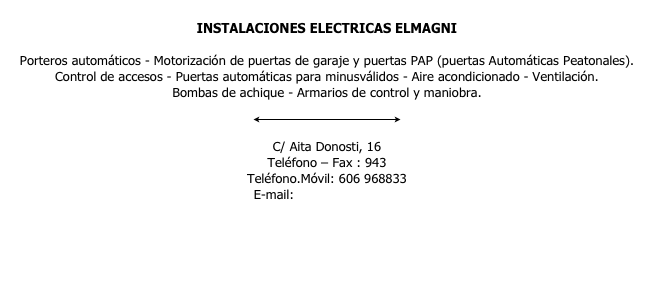 
INSTALACIONES ELECTRICAS ELMAGNI

Porteros automáticos - Motorización de puertas de garaje y puertas PAP (puertas Automáticas Peatonales).
Control de accesos - Puertas automáticas para minusválidos - Aire acondicionado - Ventilación.
Bombas de achique - Armarios de control y maniobra.

￼

C/ Aita Donosti, 16
Teléfono – Fax : 943 
Teléfono.Móvil: 606 968833
E-mail:info@elmagni.com 

www.elmagni.com
